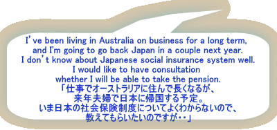 I’ve been living in Australia on business for a long term,  and I'm going to go back Japan in a couple next year. I don’t know about Japanese social insurance system well. I would like to have consultation  whether I will be able to take the pension. 「仕事でオーストラリアに住んで長くなるが、 来年夫婦で日本に帰国する予定。 いま日本の社会保険制度についてよくわからないので、 教えてもらいたいのですが・・」
