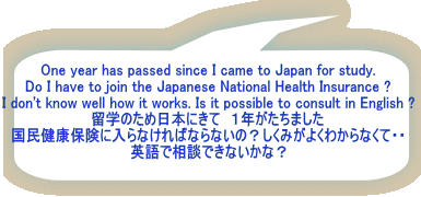 One year has passed since I came to Japan for study. Do I have to join the Japanese National Health Insurance ? I don't know well how it works. Is it possible to consult in English ? 留学のため日本にきて　１年がたちました 国民健康保険に入らなければならないの？しくみがよくわからなくて・・ 英語で相談できないかな？