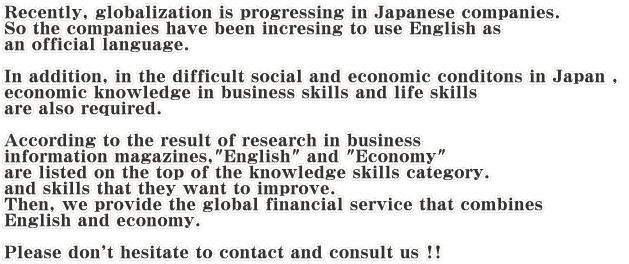 Recently, globalization is progressing in Japanese companies. So the companies have been incresing to use English as  an official language.  In addition, in the difficult social and economic conditons in Japan ,  economic knowledge in business skills and life skills  are also required.  According to the result of research in business  information magazines,"English" and "Economy"  are listed on the top of the knowledge skills category.  and skills that they want to improve. Then, we provide the global financial service that combines  English and economy.  Please don't hesitate to contact and consult us !!