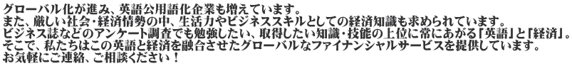 グローバル化が進み、英語公用語化企業も増えています。 また、厳しい社会・経済情勢の中、生活力やビジネススキルとしての経済知識も求められています。 ビジネス誌などのアンケート調査でも勉強したい、取得したい知識・技能の上位に常にあがる「英語」と「経済」。 そこで、私たちはこの英語と経済を融合させたグローバルなファイナンシャルサービスを提供しています。 お気軽にご連絡、ご相談ください！